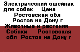 Электрический ошейник для собак! › Цена ­ 1 500 - Ростовская обл., Ростов-на-Дону г. Животные и растения » Собаки   . Ростовская обл.,Ростов-на-Дону г.